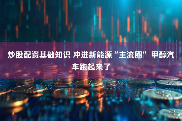 炒股配资基础知识 冲进新能源“主流圈” 甲醇汽车跑起来了