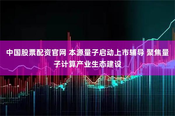 中国股票配资官网 本源量子启动上市辅导 聚焦量子计算产业生态建设