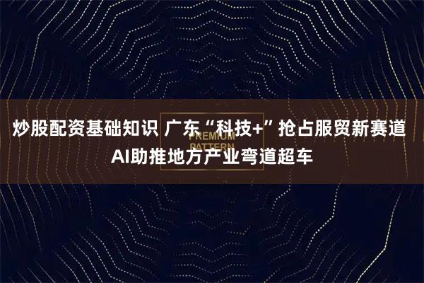 炒股配资基础知识 广东“科技+”抢占服贸新赛道 AI助推地方产业弯道超车