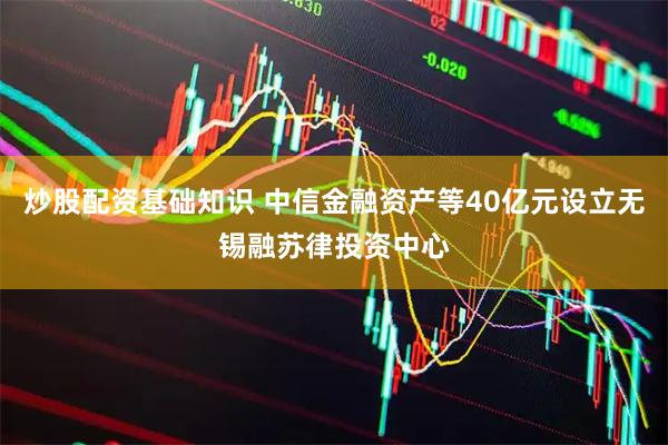 炒股配资基础知识 中信金融资产等40亿元设立无锡融苏律投资中心