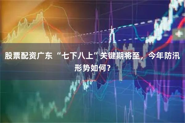 股票配资广东 “七下八上”关键期将至，今年防汛形势如何？