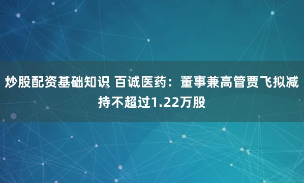 炒股配资基础知识 百诚医药：董事兼高管贾飞拟减持不超过1.22万股