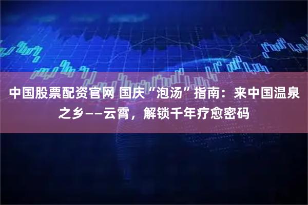 中国股票配资官网 国庆“泡汤”指南：来中国温泉之乡——云霄，解锁千年疗愈密码