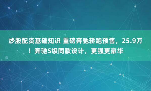 炒股配资基础知识 重磅奔驰轿跑预售，25.9万！奔驰S级同款设计，更强更豪华
