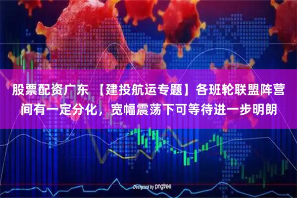 股票配资广东 【建投航运专题】各班轮联盟阵营间有一定分化，宽幅震荡下可等待进一步明朗