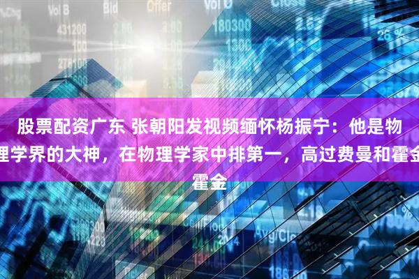 股票配资广东 张朝阳发视频缅怀杨振宁：他是物理学界的大神，在物理学家中排第一，高过费曼和霍金