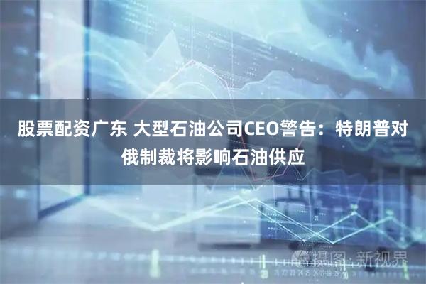 股票配资广东 大型石油公司CEO警告：特朗普对俄制裁将影响石油供应