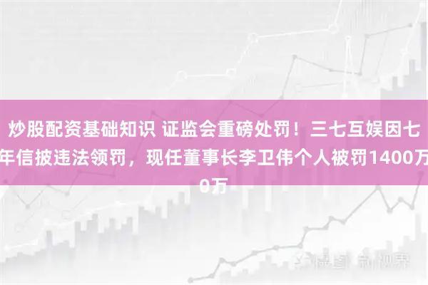炒股配资基础知识 证监会重磅处罚！三七互娱因七年信披违法领罚，现任董事长李卫伟个人被罚1400万
