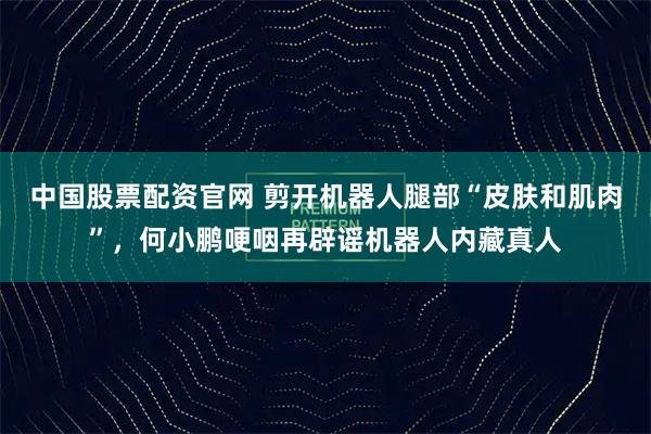 中国股票配资官网 剪开机器人腿部“皮肤和肌肉”，何小鹏哽咽再辟谣机器人内藏真人