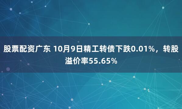 股票配资广东 10月9日精工转债下跌0.01%，转股溢价率55.65%