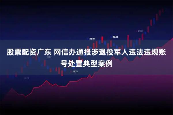 股票配资广东 网信办通报涉退役军人违法违规账号处置典型案例