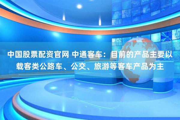 中国股票配资官网 中通客车：目前的产品主要以载客类公路车、公交、旅游等客车产品为主