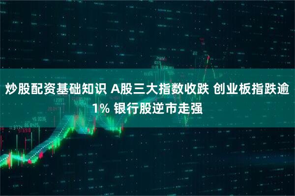 炒股配资基础知识 A股三大指数收跌 创业板指跌逾1% 银行股逆市走强