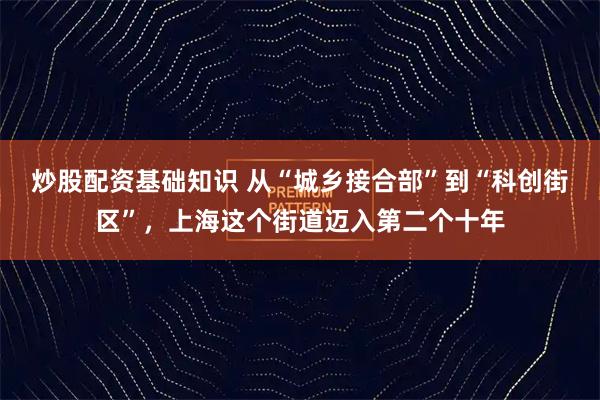 炒股配资基础知识 从“城乡接合部”到“科创街区”，上海这个街道迈入第二个十年