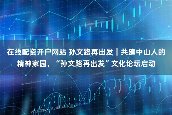 在线配资开户网站 孙文路再出发｜共建中山人的精神家园，“孙文路再出发”文化论坛启动