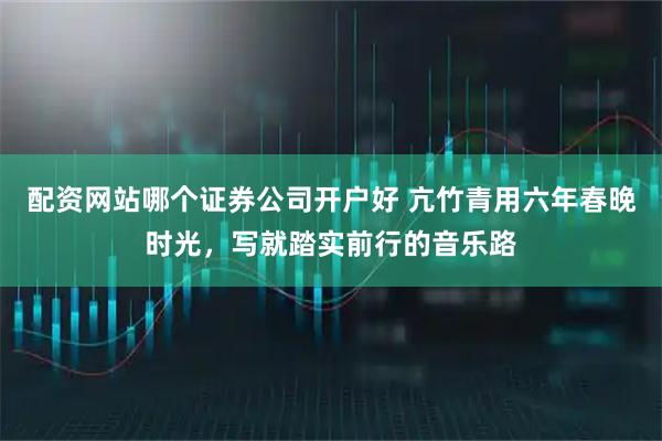 配资网站哪个证券公司开户好 亢竹青用六年春晚时光，写就踏实前行的音乐路