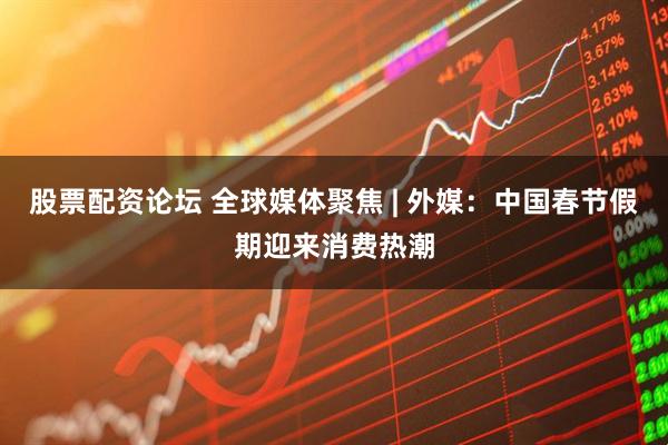 股票配资论坛 全球媒体聚焦 | 外媒：中国春节假期迎来消费热潮