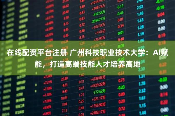 在线配资平台注册 广州科技职业技术大学：AI赋能，打造高端技能人才培养高地