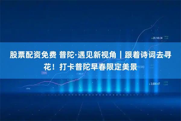 股票配资免费 普陀·遇见新视角｜跟着诗词去寻花！打卡普陀早春限定美景