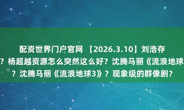 配资世界门户官网 【2026.3.10】刘浩存视频剪辑？讲讲严屹宽？杨超越资源怎么突然这么好？沈腾马丽《流浪地球3》？现象级的群像剧？
