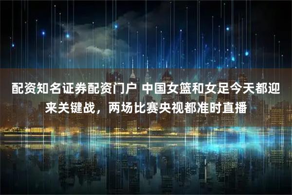 配资知名证券配资门户 中国女篮和女足今天都迎来关键战，两场比赛央视都准时直播