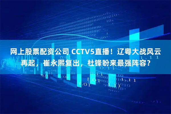 网上股票配资公司 CCTV5直播！辽粤大战风云再起，崔永熙复出，杜锋盼来最强阵容？