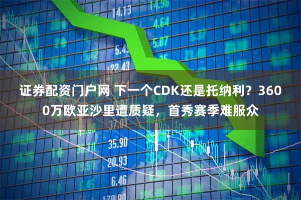 证券配资门户网 下一个CDK还是托纳利？3600万欧亚沙里遭质疑，首秀赛季难服众