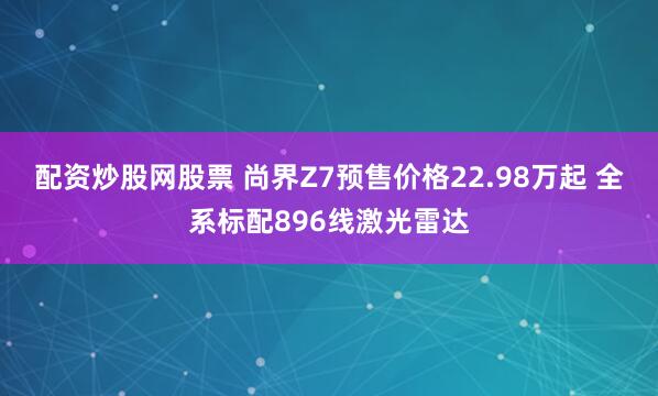 配资炒股网股票 尚界Z7预售价格22.98万起 全系标配896线激光雷达