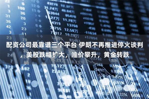 配资公司最靠谱三个平台 伊朗不再推进停火谈判，美股跌幅扩大，油价攀升，黄金转跌