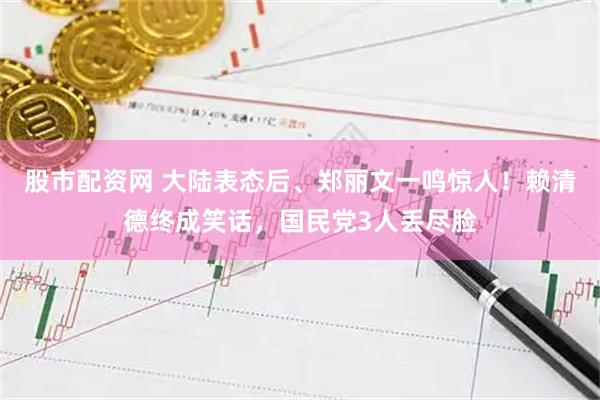 股市配资网 大陆表态后、郑丽文一鸣惊人！赖清德终成笑话，国民党3人丢尽脸
