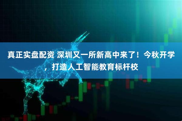 真正实盘配资 深圳又一所新高中来了！今秋开学，打造人工智能教育标杆校
