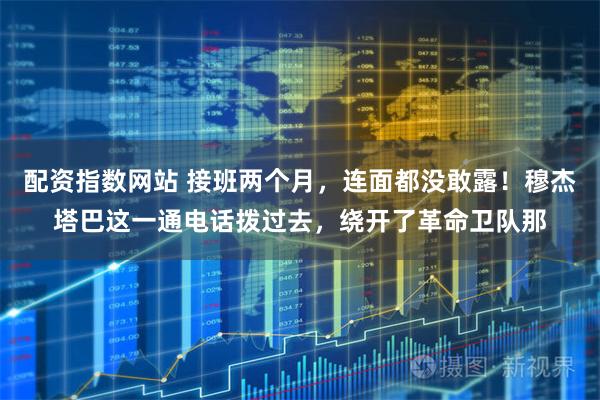 配资指数网站 接班两个月，连面都没敢露！穆杰塔巴这一通电话拨过去，绕开了革命卫队那
