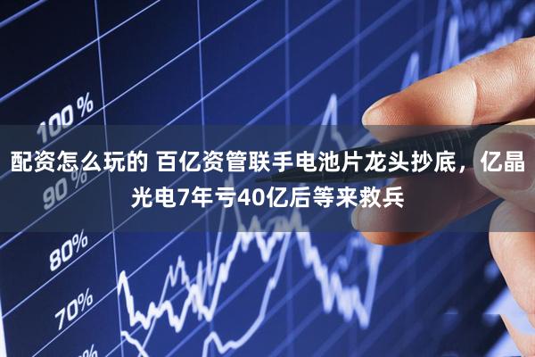 配资怎么玩的 百亿资管联手电池片龙头抄底，亿晶光电7年亏40亿后等来救兵