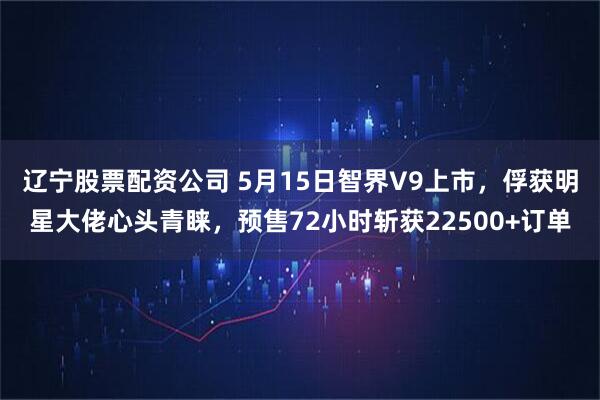 辽宁股票配资公司 5月15日智界V9上市，俘获明星大佬心头青睐，预售72小时斩获22500+订单