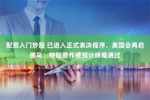 配资入门炒股 已进入正式表决程序,美国会再启援乌:特朗普作梗预计终难通过