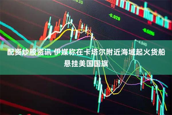 配资炒股资讯 伊媒称在卡塔尔附近海域起火货船悬挂美国国旗