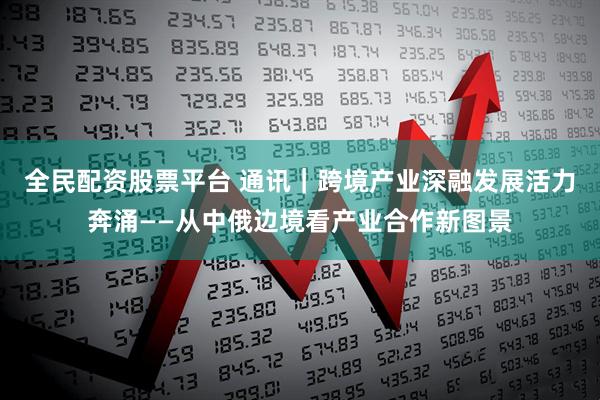 全民配资股票平台 通讯｜跨境产业深融　发展活力奔涌——从中俄边境看产业合作新图景