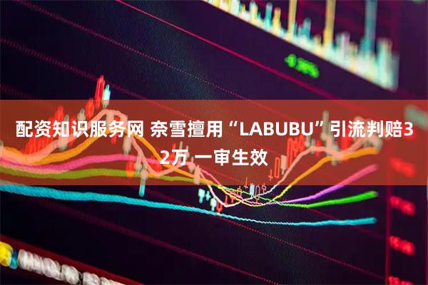 配资知识服务网 奈雪擅用“LABUBU”引流判赔32万 一审生效