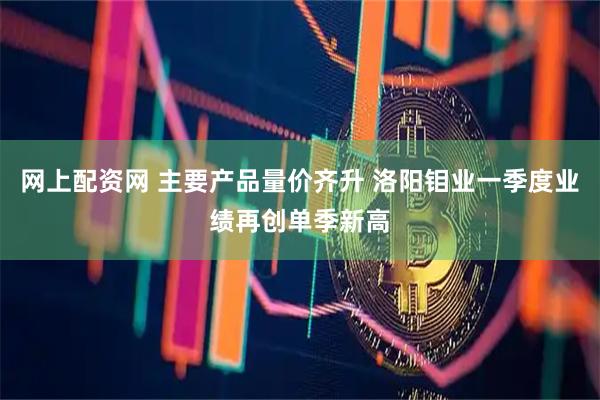 网上配资网 主要产品量价齐升 洛阳钼业一季度业绩再创单季新高