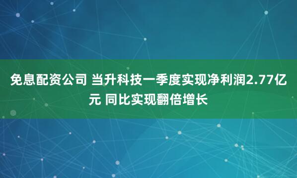 免息配资公司 当升科技一季度实现净利润2.77亿元 同比实现翻倍增长